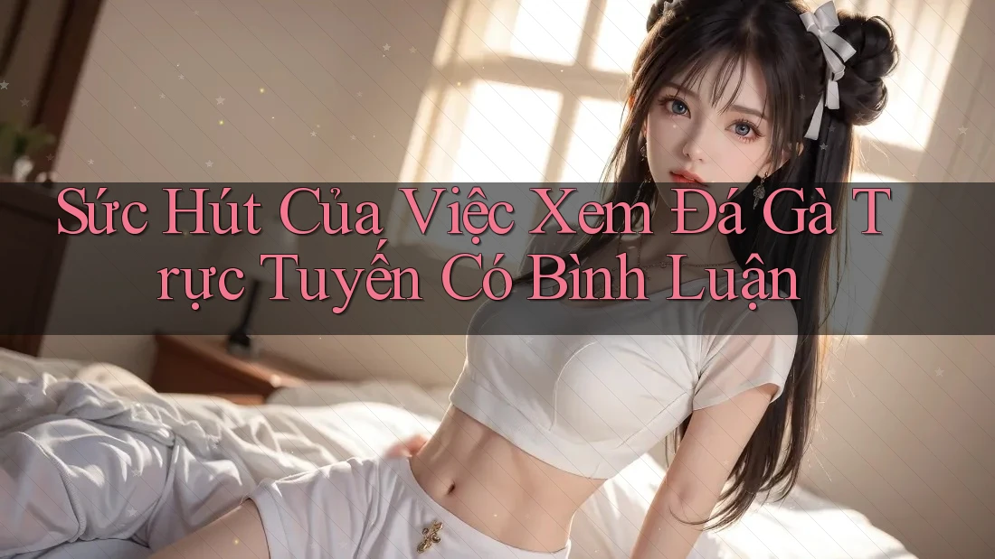 Sức Hút Của Việc Xem Đá Gà Trực Tuyến Có Bình Luận