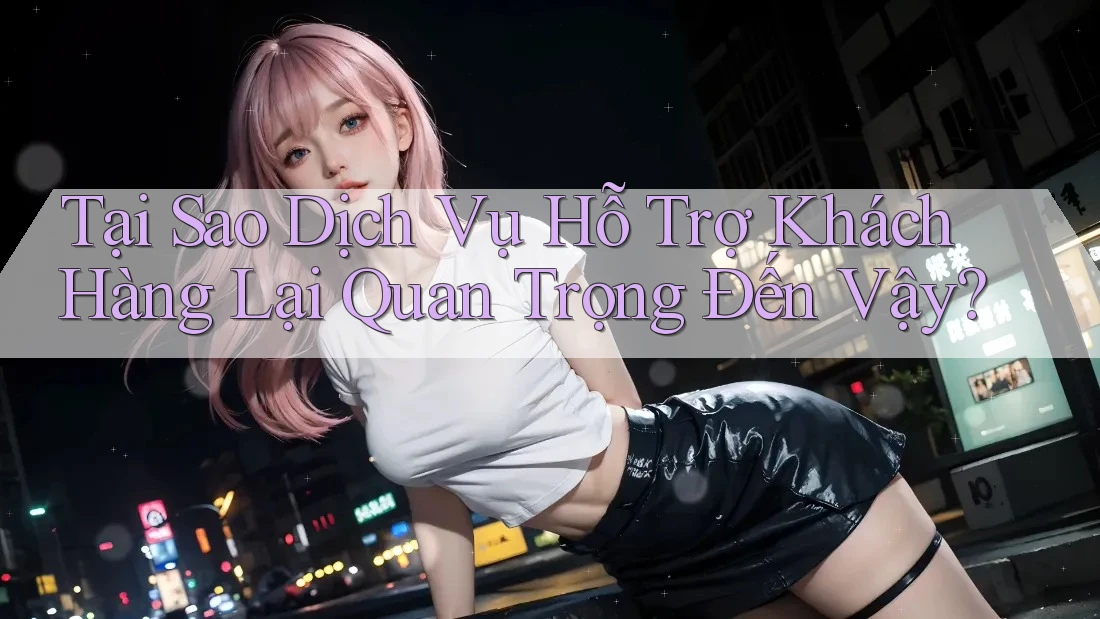 Tại Sao Dịch Vụ Hỗ Trợ Khách Hàng Lại Quan Trọng Đến Vậy?