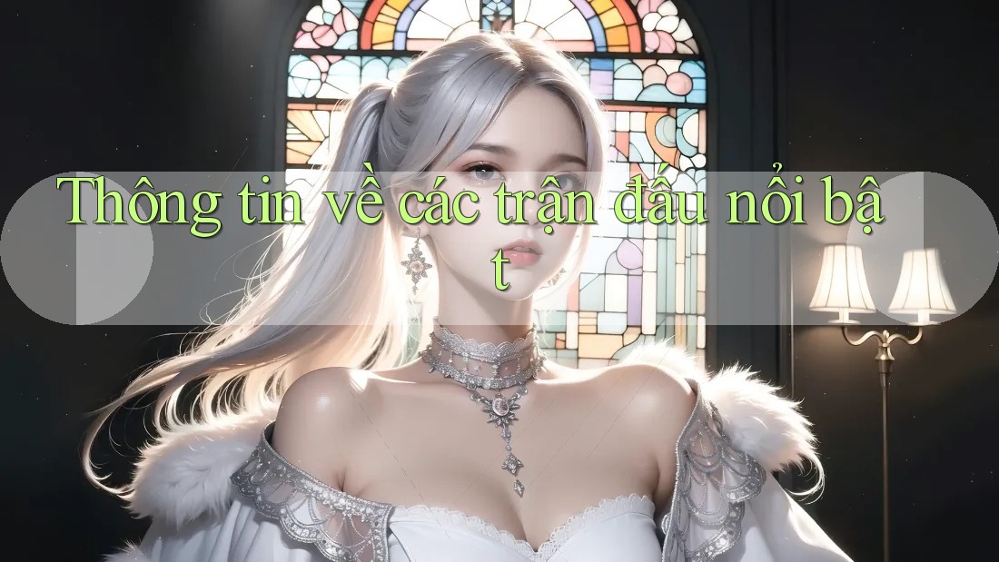 Thông tin về các trận đấu nổi bật Thông tin về các trận đấu nổi bật