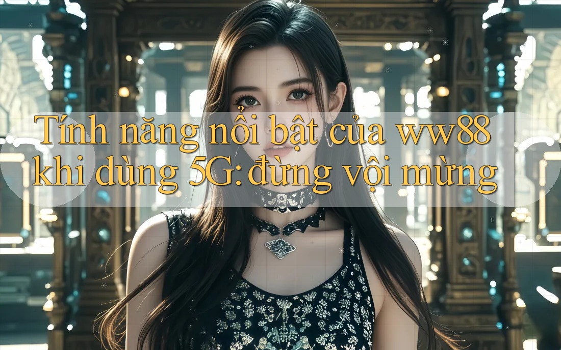 Tính năng nổi bật của ww88 khi dùng 5G: đừng vội mừng Tính năng nổi bật của ww88 khi dùng 5G: đừng vội mừng