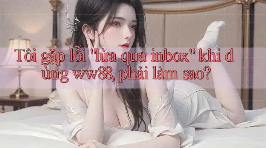 Tôi gặp lỗi “lừa qua inbox” khi dùng ww88, phải làm sao?