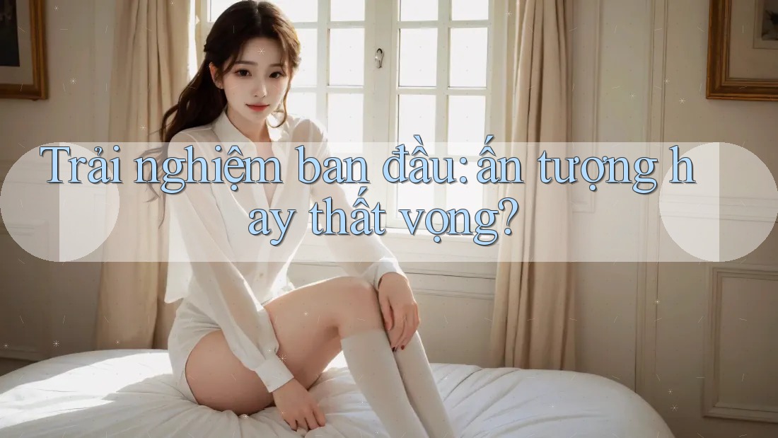 Trải nghiệm ban đầu — ấn tượng hay thất vọng?