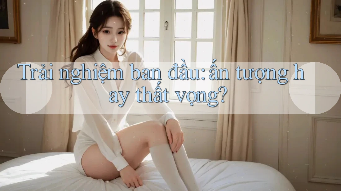 Trải nghiệm ban đầu — ấn tượng hay thất vọng?