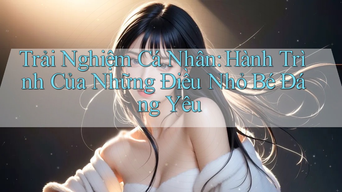 Trải Nghiệm Cá Nhân: Hành Trình Của Những Điều Nhỏ Bé Đáng Yêu