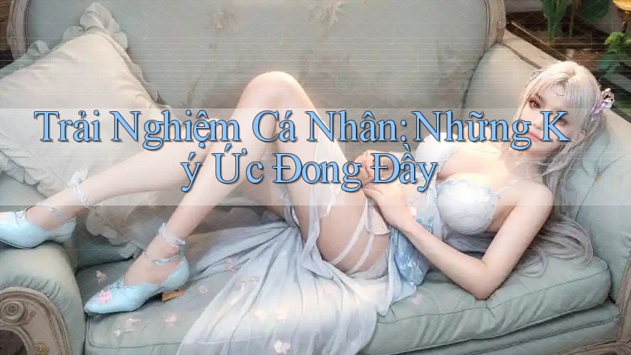 Trải Nghiệm Cá Nhân: Những Ký Ức Đong Đầy