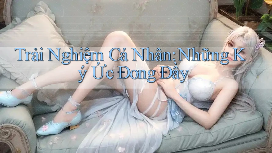 Trải Nghiệm Cá Nhân: Những Ký Ức Đong Đầy Trải Nghiệm Cá Nhân: Những Ký Ức Đong Đầy