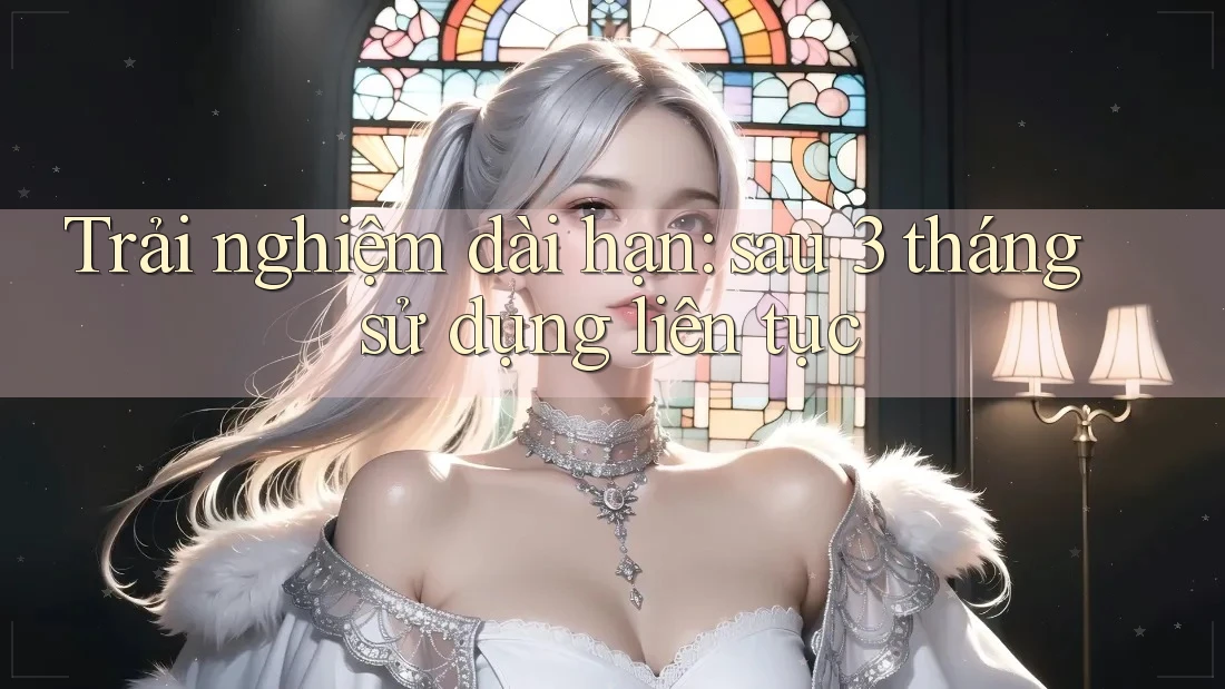 Trải nghiệm dài hạn — Sau 3 tháng sử dụng liên tục