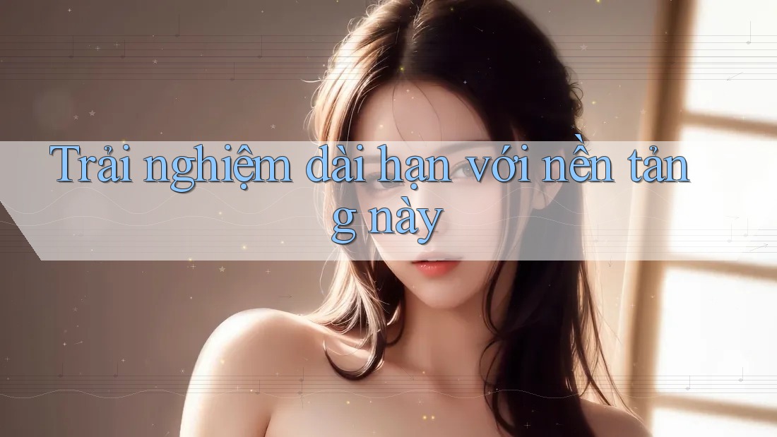 Trải nghiệm dài hạn với nền tảng này Trải nghiệm dài hạn với nền tảng này