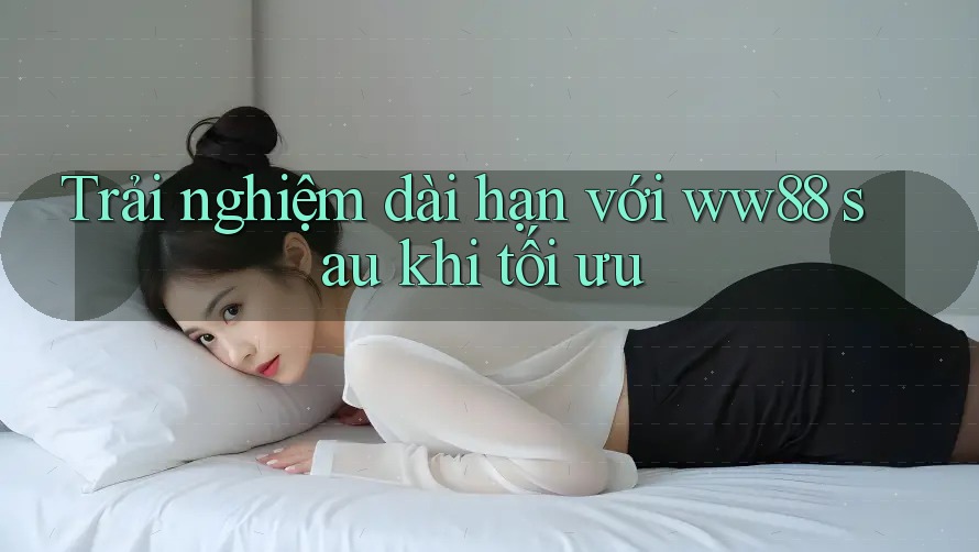 Trải nghiệm dài hạn với ww88 sau khi tối ưu Trải nghiệm dài hạn với ww88 sau khi tối ưu