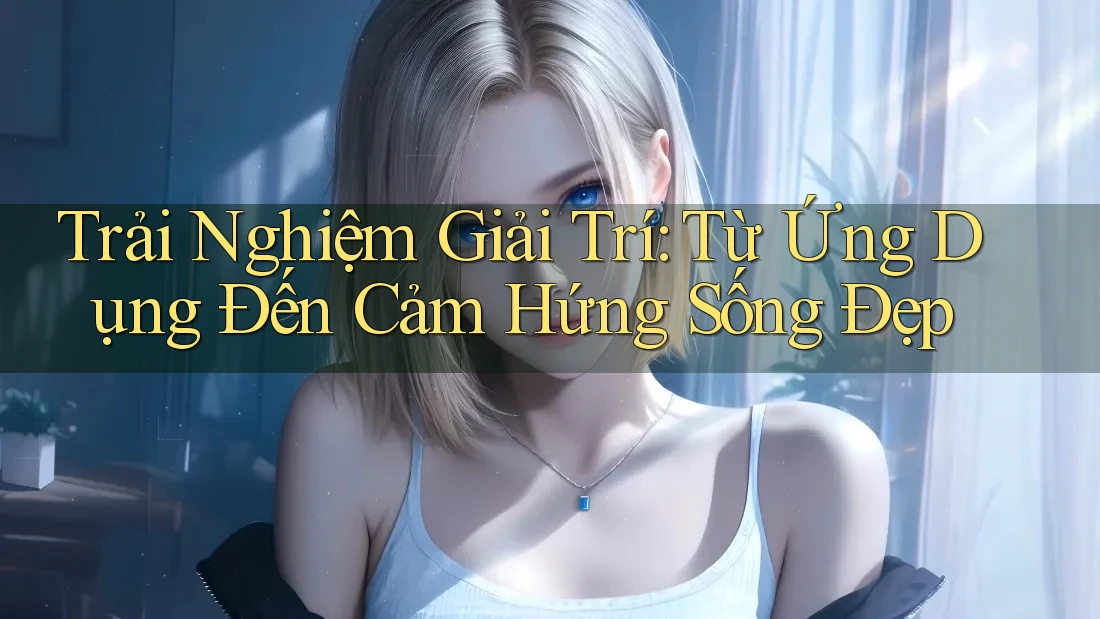 Trải Nghiệm Giải Trí: Từ Ứng Dụng Đến Cảm Hứng Sống Đẹp