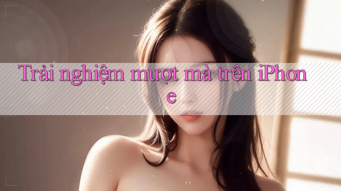 Trải nghiệm mượt mà trên iPhone Trải nghiệm mượt mà trên iPhone
