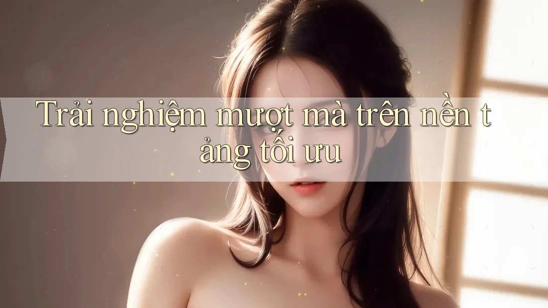 Trải nghiệm mượt mà trên nền tảng tối ưu