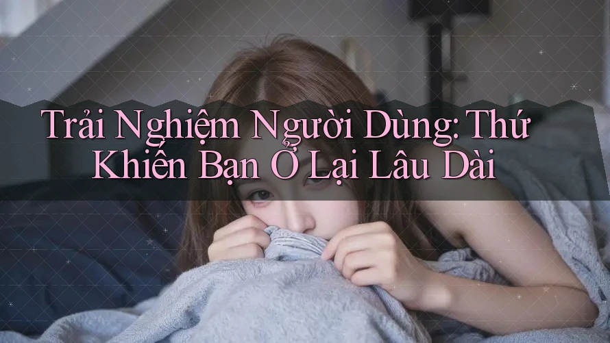 Trải Nghiệm Người Dùng – Thứ Khiến Bạn Ở Lại Lâu Dài