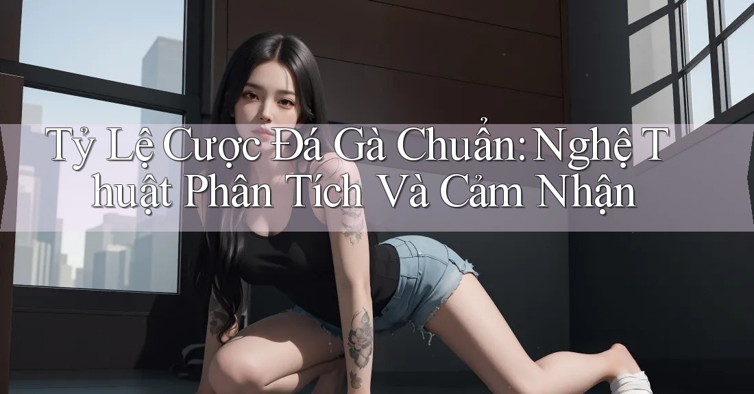 Tỷ Lệ Cược Đá Gà Chuẩn: Nghệ Thuật Phân Tích Và Cảm Nhận