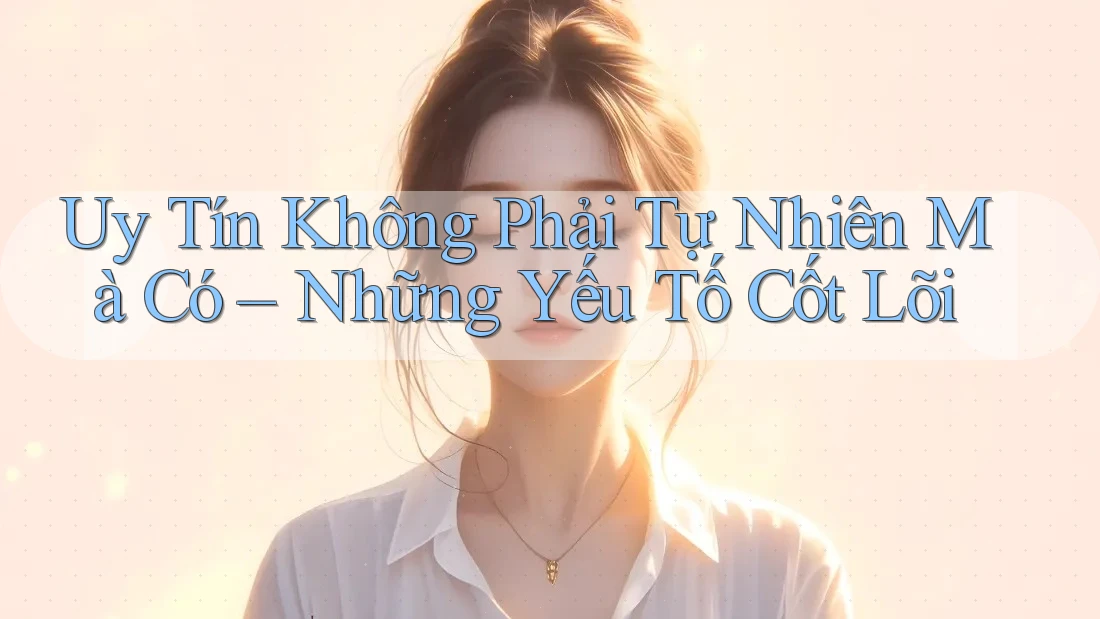 Uy Tín Không Phải Tự Nhiên Mà Có – Những Yếu Tố Cốt Lõi