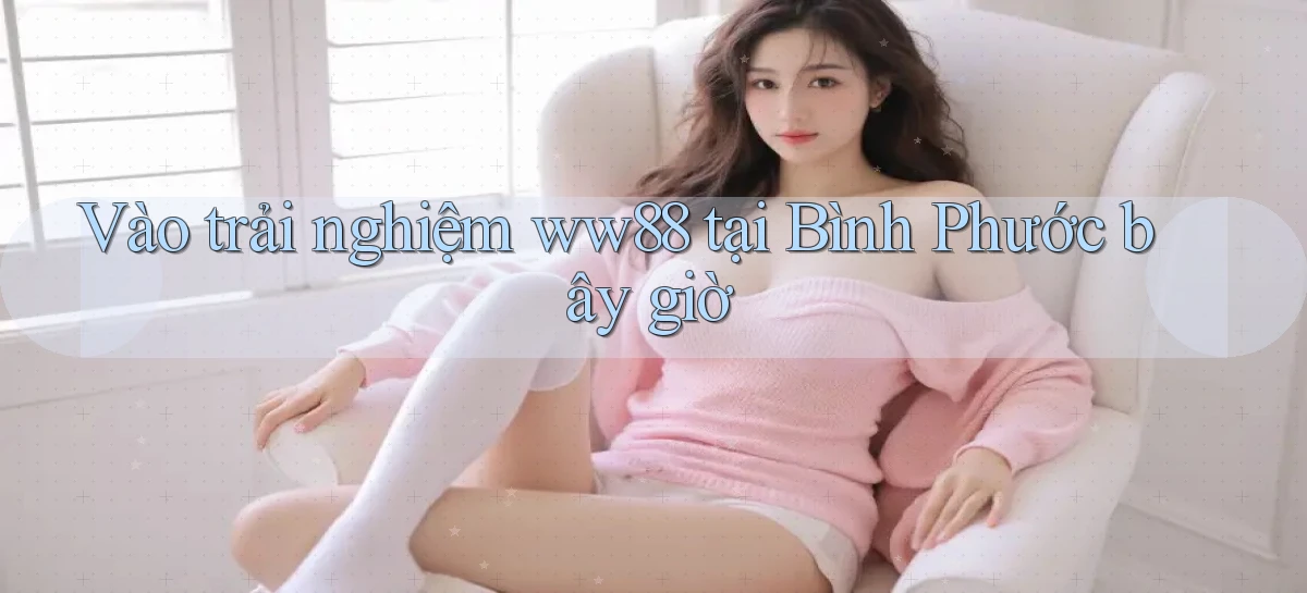 vào trải nghiệm ww88 tại Bình Phước bây giờ