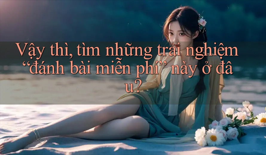 Vậy thì, tìm những trải nghiệm “đánh bài miễn phí” này ở đâu?