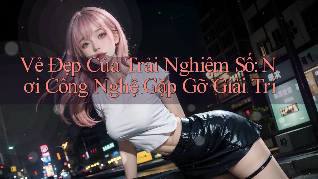 Vẻ Đẹp Của Trải Nghiệm Số: Nơi Công Nghệ Gặp Gỡ Giải Trí