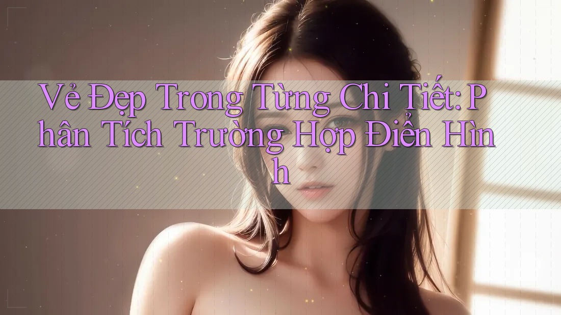 Vẻ Đẹp Trong Từng Chi Tiết: Phân Tích Trường Hợp Điển Hình Vẻ Đẹp Trong Từng Chi Tiết: Phân Tích Trường Hợp Điển Hình