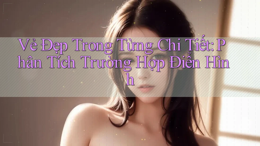 Vẻ Đẹp Trong Từng Chi Tiết: Phân Tích Trường Hợp Điển Hình