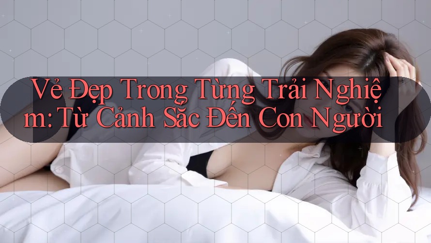 Vẻ Đẹp Trong Từng Trải Nghiệm: Từ Cảnh Sắc Đến Con Người