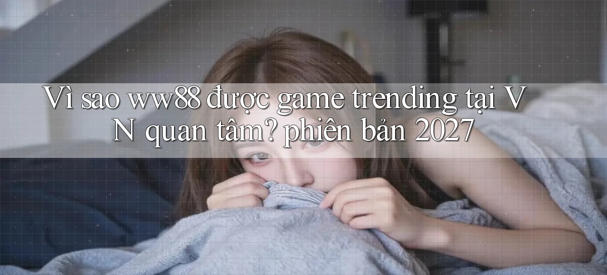 Vì sao ww88 được game trending tại VN quan tâm phiên bản 2027
