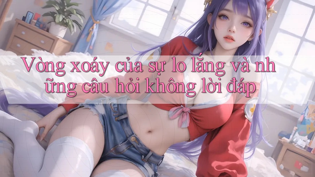 Vòng xoáy của sự lo lắng và những câu hỏi không lời đáp Vòng xoáy của sự lo lắng và những câu hỏi không lời đáp