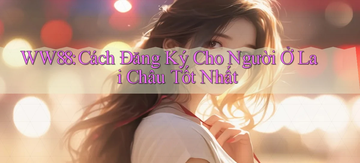 ww88 cách đăng ký cho người ở Lai Châu tốt nhất