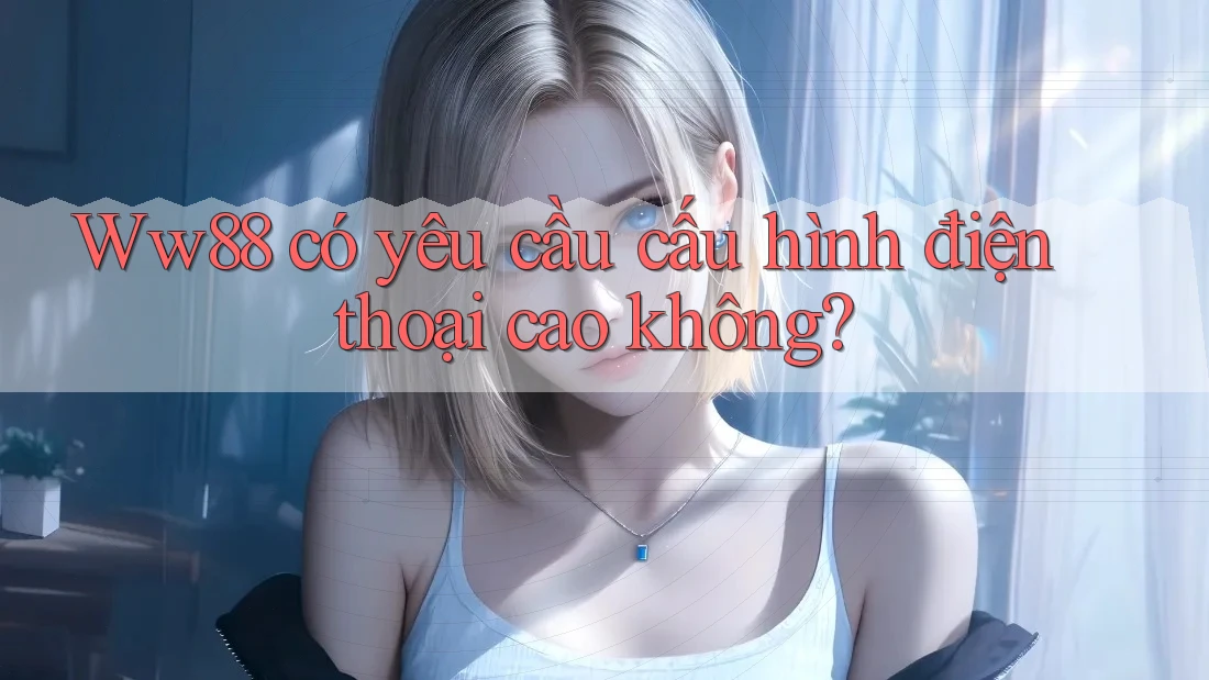 Ww88 có yêu cầu cấu hình điện thoại cao không?