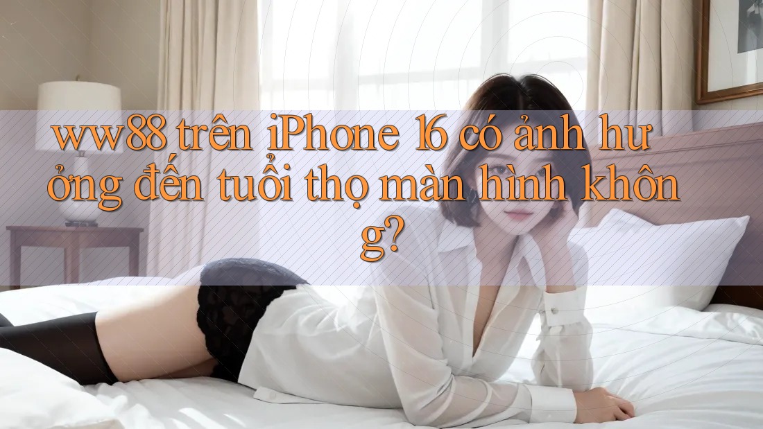ww88 trên iPhone 16 có ảnh hưởng đến tuổi thọ màn hình không?