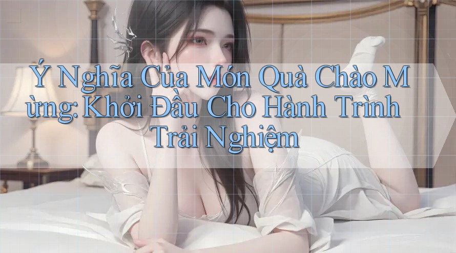 Ý Nghĩa Của Món Quà Chào Mừng: Khởi Đầu Cho Hành Trình Trải Nghiệm Ý Nghĩa Của Món Quà Chào Mừng: Khởi Đầu Cho Hành Trình Trải Nghiệm